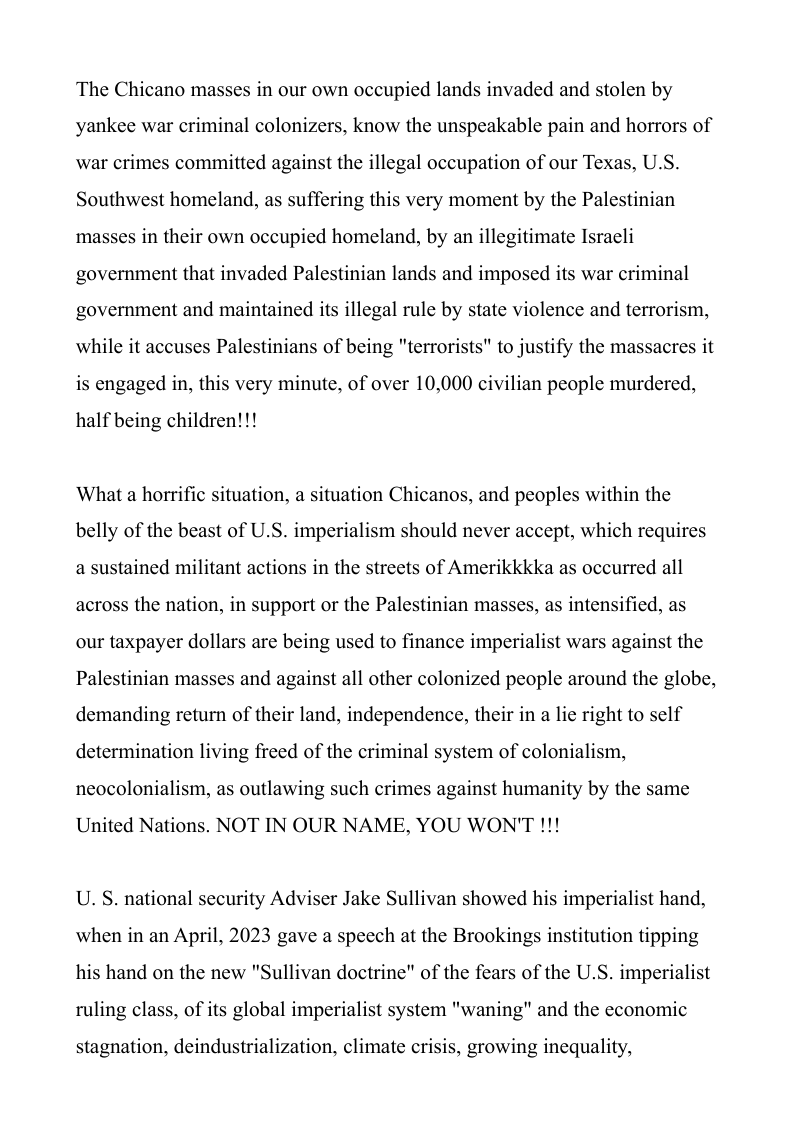 The Chicano masses in our own occupied lands invaded and stolen by yankee war criminal colonizers, know the unspeakable pain and horrors of war crimes committed against the illegal occupation of our Texas, U.S. Southwest homeland, as suffering this very moment by the Palestinian masses in their own occupied homeland, by an illegitimate Israeli government that invaded Palestinian lands and imposed its war criminal government and maintained its illegal rule by state violence and terrorism, while it accuses Palestinians of being "terrorists" to justify the massacres it is engaged in, this very minute, of over 10,000 civilian people murdered,  half being children!!!  What a horrific situation, a situation Chicanos, and peoples within the belly of the beast of U.S. imperialism should never accept, which requires a sustained militant actions in the streets of Amerikkkka as occurred all across the nation, in support or the Palestinian masses, as intensified, as our taxpayer dollars are being used to finance imperialist wars against the Palestinian masses and against all other colonized people around the globe, demanding return of their land, independence, their in a lie right to self determination living freed of the criminal system of colonialism, neocolonialism, as outlawing such crimes against humanity by the same  United Nations. NOT IN OUR NAME, YOU WON’T !!!  U. S. national security Adviser Jake Sullivan showed his imperialist hand, when in an April, 2023 gave a speech at the Brookings institution tipping his hand on the new "Sullivan doctrine” of the fears of the U.S. imperialist ruling class, of its global imperialist system "waning" and the economic  stagnation, deindustrialization, climate crisis, growing inequality, 